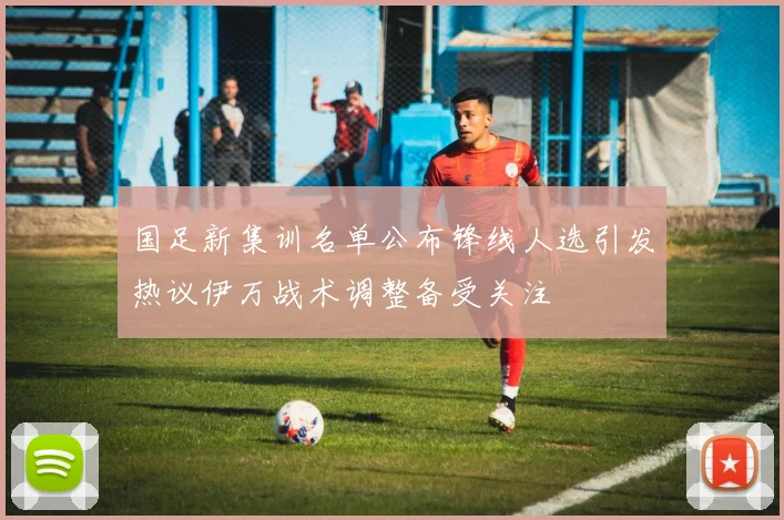国足新集训名单公布锋线人选引发热议伊万战术调整备受关注