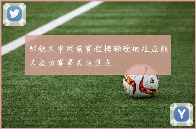 郑钦文中网前赛程揭晓硬地适应能力成为赛事关注焦点
