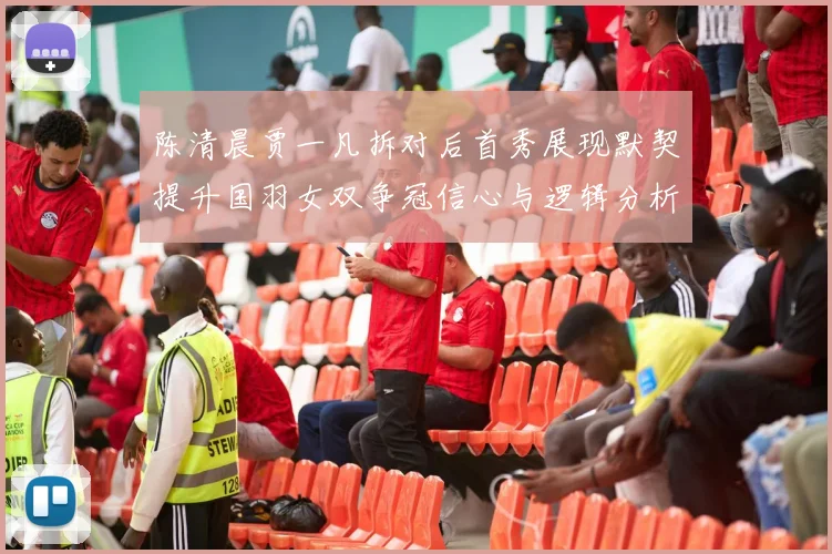 陈清晨贾一凡拆对后首秀展现默契提升国羽女双争冠信心与逻辑分析