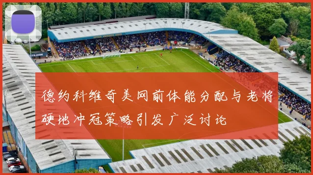 德约科维奇美网前体能分配与老将硬地冲冠策略引发广泛讨论