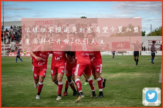 法媒独家报道奥利塞渴望今夏加盟皇马拜仁开价2亿引关注