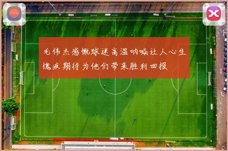 毛伟杰感慨球迷高温呐喊让人心生愧疚期待为他们带来胜利回报