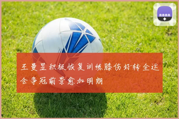 王曼昱积极恢复训练膝伤好转全运会争冠前景愈加明朗
