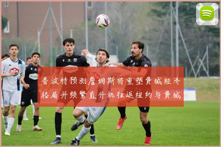 香波特预测詹姆斯将重塑费城经济格局并频繁直升机往返纽约与费城