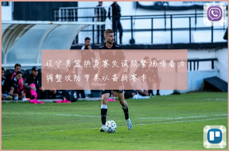辽宁男篮热身赛失误频繁杨鸣着力调整攻防节奏以备新赛季